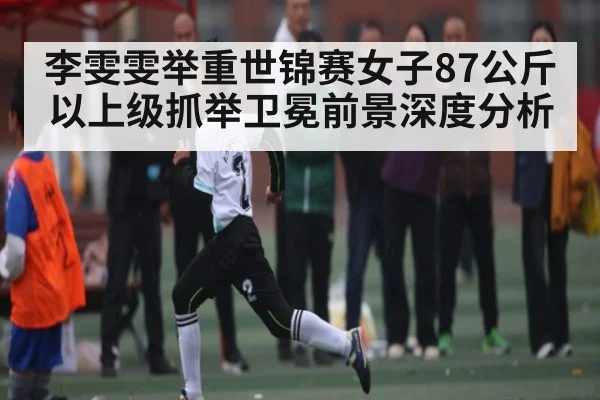 李雯雯举重世锦赛女子87公斤以上级抓举卫冕前景深度分析